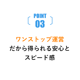 POINT03 ワンストップ運営だから得られる安心とスピード感